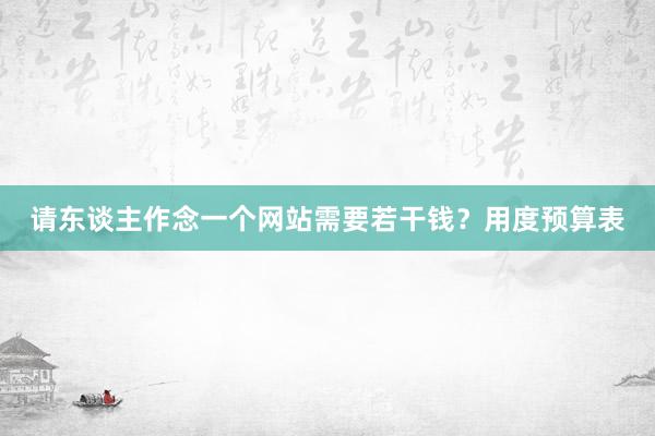 请东谈主作念一个网站需要若干钱？用度预算表
